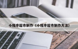海安小程序超市制作（小程序超市制作方法）